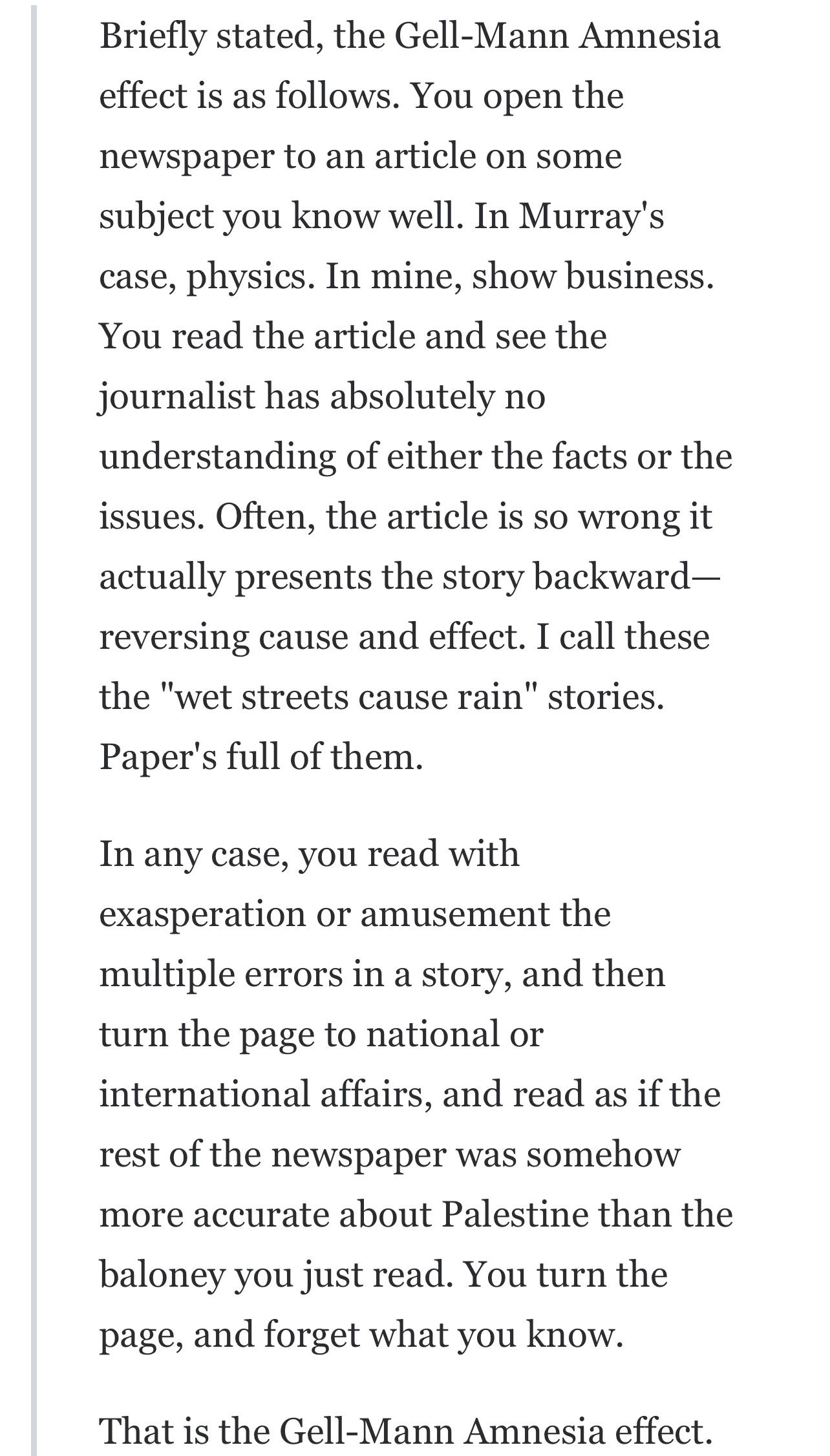 Briefly stated, the Gell-Mann Amnesia effect is as follows. You open the newspaper to an article on some subject you know well. In Murray’s case, physics. In mine, business. You read the article and see the journalist has absolutely no understanding of either the facts or the issues. Often, the article is so wrong it actually presents the story backward—reversing cause and effect. I call these the "wet streets cause rain" stories. Paper’s full of them. In any case, you read with exasperation or amusement the multiple errors in a story, and then turn the page to national or international affairs, and read as if the rest of the newspaper was somehow more accurate about Palestine than the baloney you just read. You turn the page, and forget what you know. That is the Gell-Mann Amnesia effect.